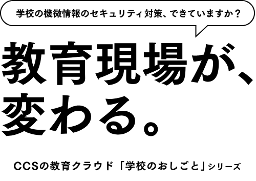 学校の機微情報のセキュリティ対策、できていますか？ 教育の現場が、変わる。CCSの教育クラウド「学校のおしごと」シリーズ